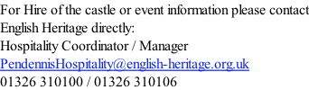 For Hire of the castle or event information please contact English Heritage directly: Hospitality Coordinator / Manager PendennisHospitality@english-heritage.org.uk 01326 310100 / 01326 310106